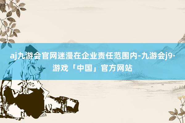 aj九游会官网迷漫在企业责任范围内-九游会j9·游戏「中国」官方网站