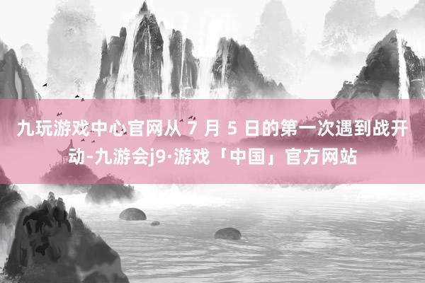 九玩游戏中心官网从 7 月 5 日的第一次遇到战开动-九游会j9·游戏「中国」官方网站