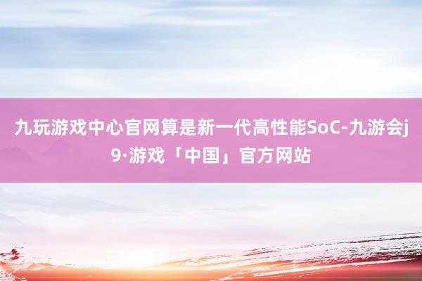 九玩游戏中心官网算是新一代高性能SoC-九游会j9·游戏「中国」官方网站
