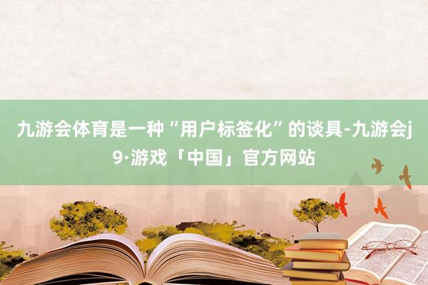 九游会体育是一种“用户标签化”的谈具-九游会j9·游戏「中国」官方网站