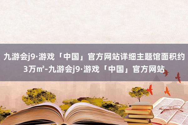 九游会j9·游戏「中国」官方网站详细主题馆面积约3万㎡-九游会j9·游戏「中国」官方网站