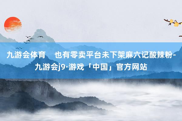 九游会体育 也有零卖平台未下架麻六记酸辣粉-九游会j9·游戏「中国」官方网站