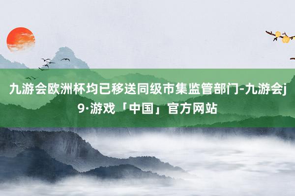 九游会欧洲杯均已移送同级市集监管部门-九游会j9·游戏「中国」官方网站