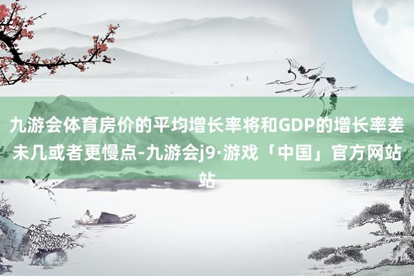 九游会体育房价的平均增长率将和GDP的增长率差未几或者更慢点-九游会j9·游戏「中国」官方网站