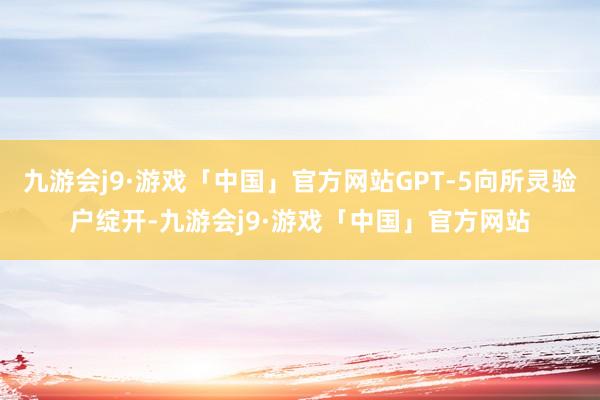 九游会j9·游戏「中国」官方网站GPT-5向所灵验户绽开-九游会j9·游戏「中国」官方网站