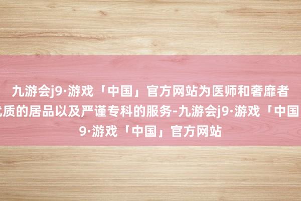 九游会j9·游戏「中国」官方网站为医师和奢靡者提供安全优质的居品以及严谨专科的服务-九游会j9·游戏「中国」官方网站