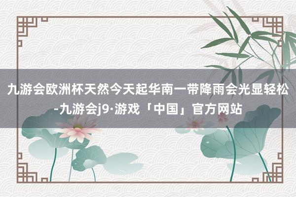九游会欧洲杯 天然今天起华南一带降雨会光显轻松-九游会j9·游戏「中国」官方网站