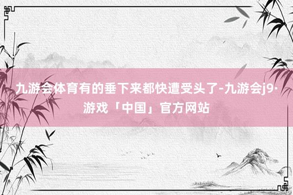 九游会体育有的垂下来都快遭受头了-九游会j9·游戏「中国」官方网站