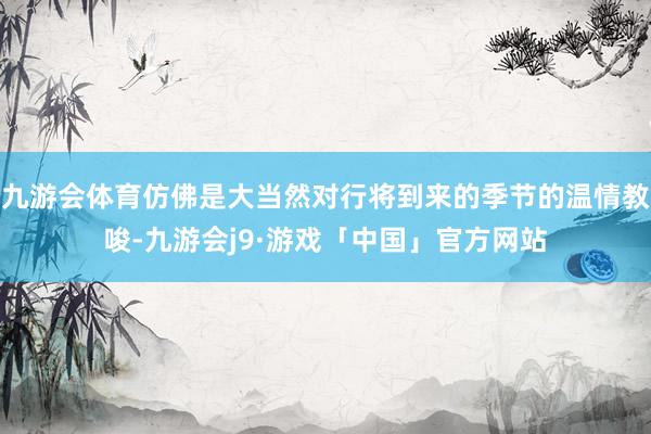 九游会体育仿佛是大当然对行将到来的季节的温情教唆-九游会j9·游戏「中国」官方网站