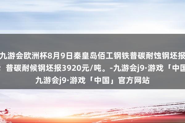九游会欧洲杯8月9日秦皇岛佰工钢铁普碳耐蚀钢坯报3620元/吨；普碳耐候钢坯报3920元/吨。-九游会j9·游戏「中国」官方网站