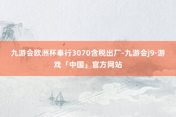 九游会欧洲杯奉行3070含税出厂-九游会j9·游戏「中国」官方网站