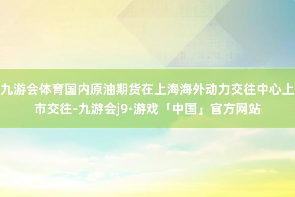 九游会体育国内原油期货在上海海外动力交往中心上市交往-九游会j9·游戏「中国」官方网站