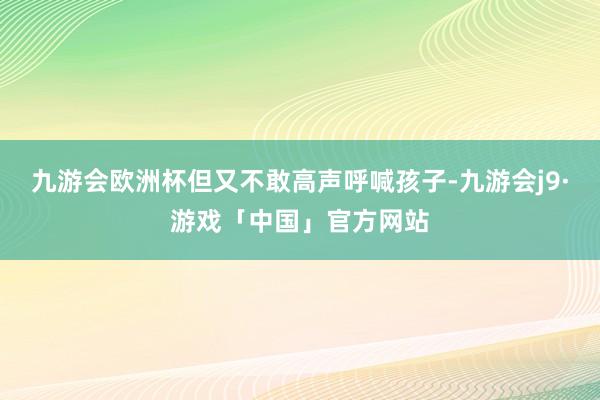 九游会欧洲杯但又不敢高声呼喊孩子-九游会j9·游戏「中国」官方网站