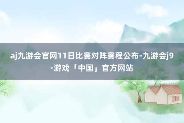 aj九游会官网11日比赛对阵赛程公布-九游会j9·游戏「中国」官方网站