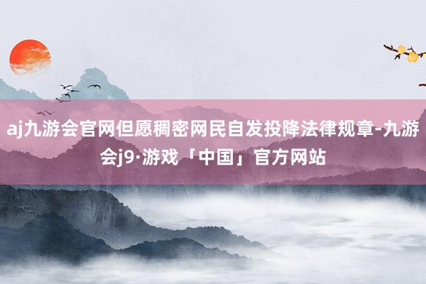 aj九游会官网但愿稠密网民自发投降法律规章-九游会j9·游戏「中国」官方网站