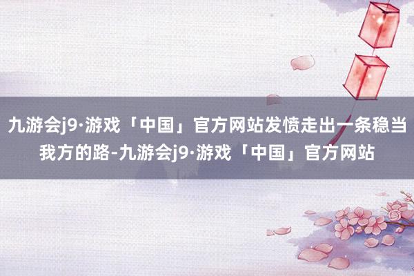 九游会j9·游戏「中国」官方网站发愤走出一条稳当我方的路-九游会j9·游戏「中国」官方网站