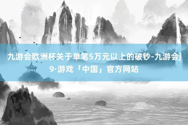 九游会欧洲杯关于单笔5万元以上的破钞-九游会j9·游戏「中国」官方网站