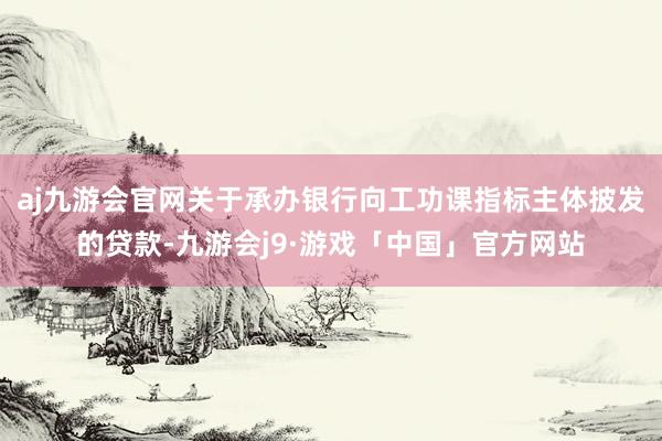 aj九游会官网关于承办银行向工功课指标主体披发的贷款-九游会j9·游戏「中国」官方网站