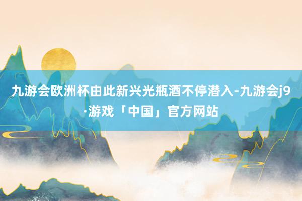 九游会欧洲杯由此新兴光瓶酒不停潜入-九游会j9·游戏「中国」官方网站