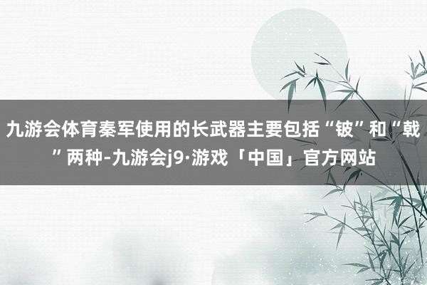 九游会体育秦军使用的长武器主要包括“铍”和“戟”两种-九游会j9·游戏「中国」官方网站