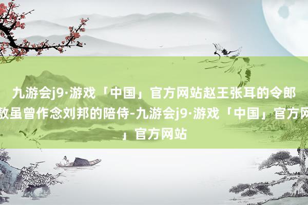 九游会j9·游戏「中国」官方网站赵王张耳的令郎张敖虽曾作念刘邦的陪侍-九游会j9·游戏「中国」官方网站