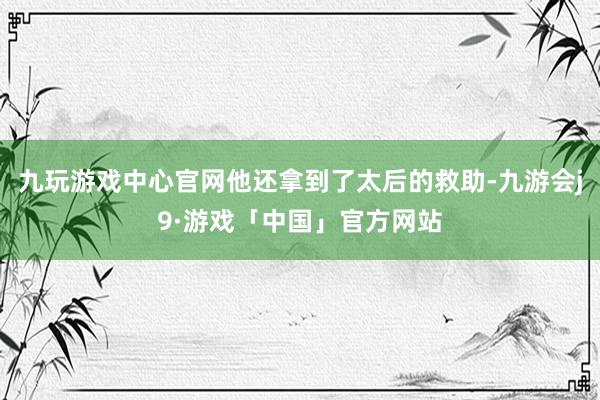 九玩游戏中心官网他还拿到了太后的救助-九游会j9·游戏「中国」官方网站