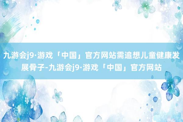 九游会j9·游戏「中国」官方网站需追想儿童健康发展骨子-九游会j9·游戏「中国」官方网站