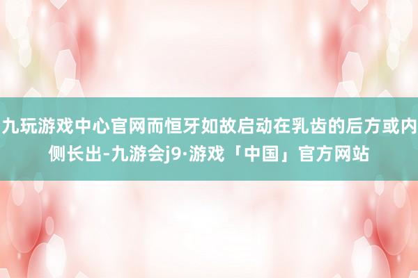 九玩游戏中心官网而恒牙如故启动在乳齿的后方或内侧长出-九游会j9·游戏「中国」官方网站