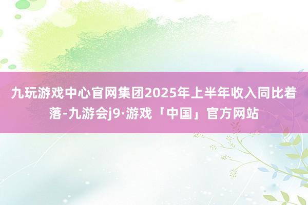 九玩游戏中心官网　　集团2025年上半年收入同比着落-九游会j9·游戏「中国」官方网站