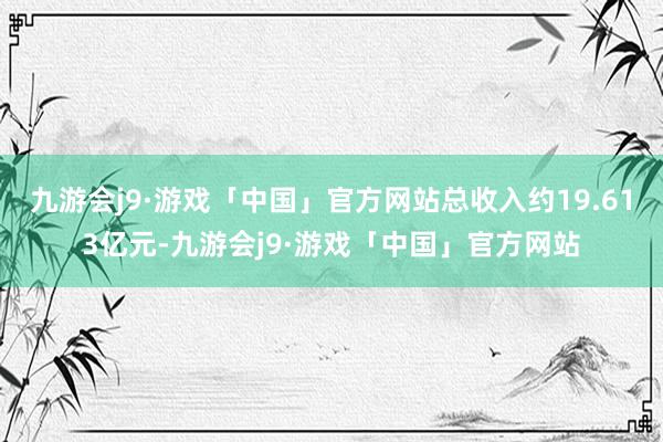 九游会j9·游戏「中国」官方网站总收入约19.613亿元-九游会j9·游戏「中国」官方网站