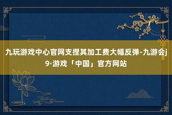 九玩游戏中心官网支捏其加工费大幅反弹-九游会j9·游戏「中国」官方网站
