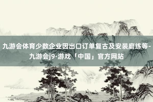 九游会体育少数企业因出口订单复古及安装磨练等-九游会j9·游戏「中国」官方网站