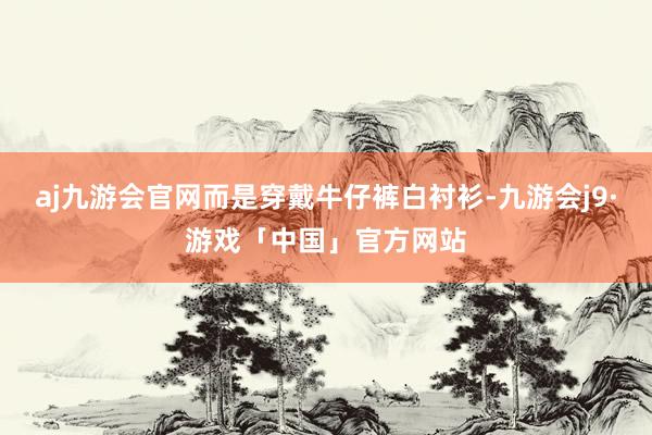 aj九游会官网而是穿戴牛仔裤白衬衫-九游会j9·游戏「中国」官方网站