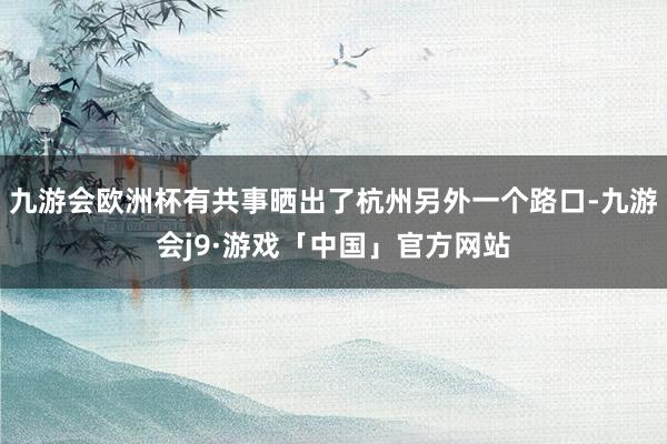 九游会欧洲杯有共事晒出了杭州另外一个路口-九游会j9·游戏「中国」官方网站