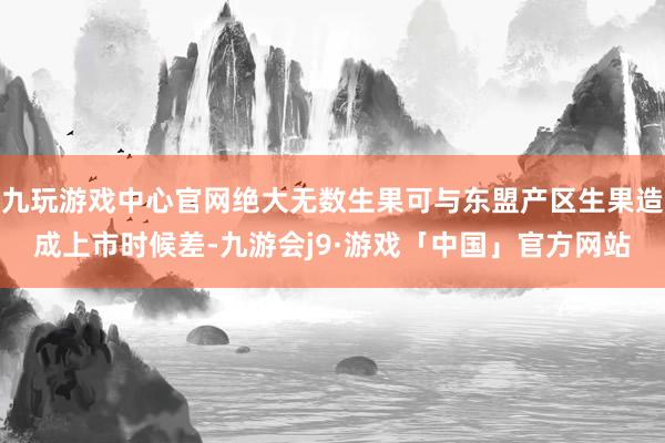 九玩游戏中心官网绝大无数生果可与东盟产区生果造成上市时候差-九游会j9·游戏「中国」官方网站