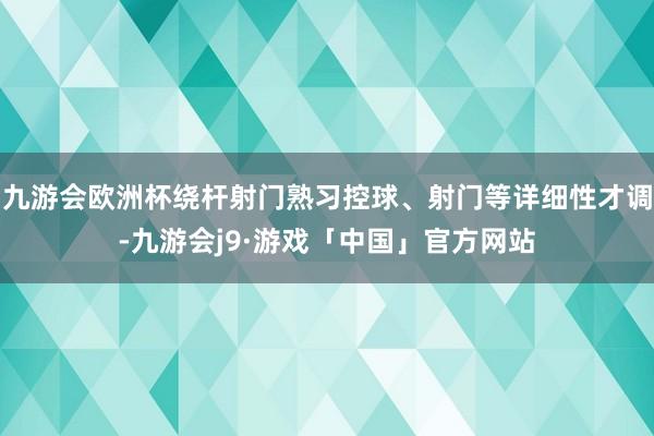 九游会欧洲杯绕杆射门熟习控球、射门等详细性才调-九游会j9·游戏「中国」官方网站