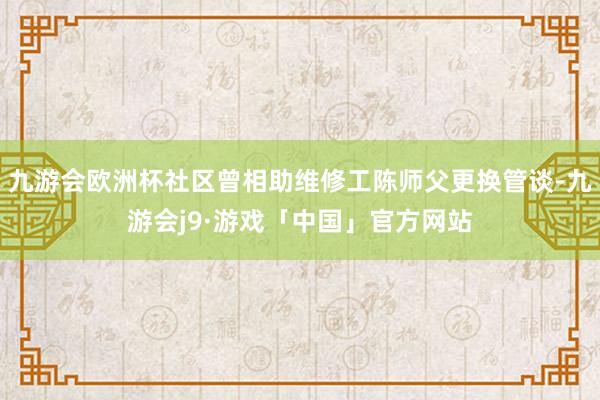 九游会欧洲杯社区曾相助维修工陈师父更换管谈-九游会j9·游戏「中国」官方网站