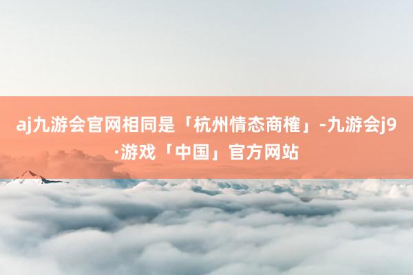 aj九游会官网相同是「杭州情态商榷」-九游会j9·游戏「中国」官方网站
