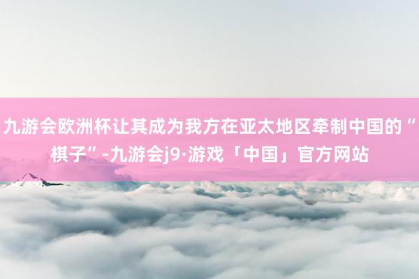 九游会欧洲杯让其成为我方在亚太地区牵制中国的“棋子”-九游会j9·游戏「中国」官方网站