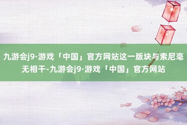 九游会j9·游戏「中国」官方网站这一版块与索尼毫无相干-九游会j9·游戏「中国」官方网站