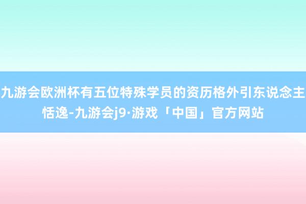 九游会欧洲杯有五位特殊学员的资历格外引东说念主恬逸-九游会j9·游戏「中国」官方网站