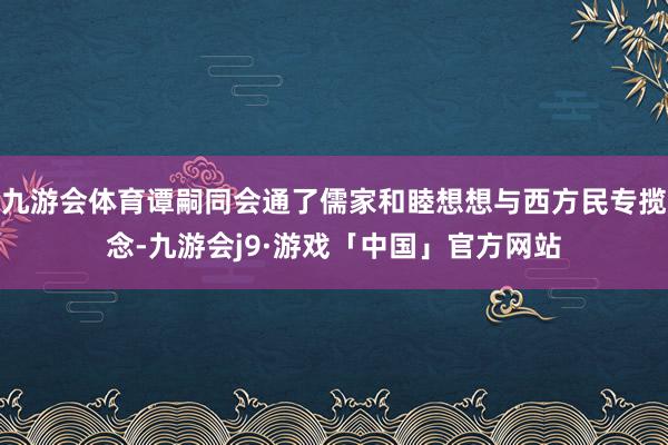 九游会体育谭嗣同会通了儒家和睦想想与西方民专揽念-九游会j9·游戏「中国」官方网站