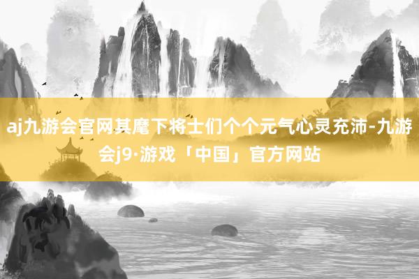 aj九游会官网其麾下将士们个个元气心灵充沛-九游会j9·游戏「中国」官方网站
