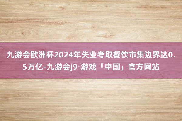 九游会欧洲杯2024年失业考取餐饮市集边界达0.5万亿-九游会j9·游戏「中国」官方网站