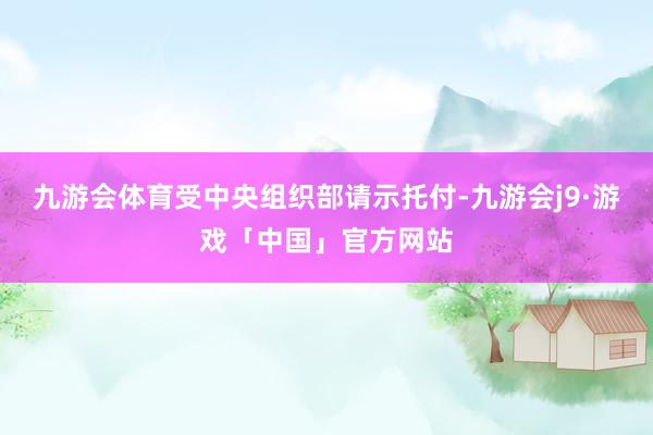 九游会体育受中央组织部请示托付-九游会j9·游戏「中国」官方网站