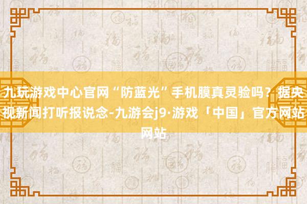 九玩游戏中心官网“防蓝光”手机膜真灵验吗？据央视新闻打听报说念-九游会j9·游戏「中国」官方网站