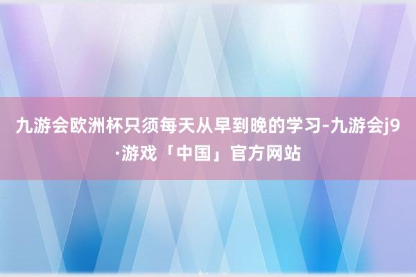 九游会欧洲杯只须每天从早到晚的学习-九游会j9·游戏「中国」官方网站