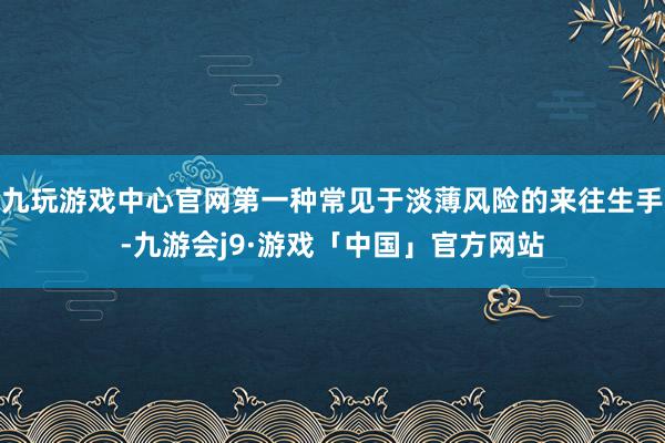 九玩游戏中心官网第一种常见于淡薄风险的来往生手-九游会j9·游戏「中国」官方网站