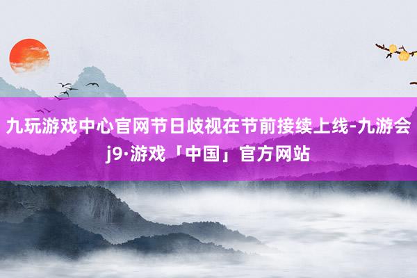 九玩游戏中心官网节日歧视在节前接续上线-九游会j9·游戏「中国」官方网站