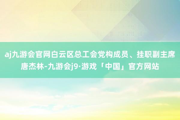 aj九游会官网白云区总工会党构成员、挂职副主席唐杰林-九游会j9·游戏「中国」官方网站